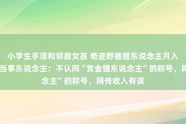 小学生手淫和邻居女孩 奇迹野猪猎东说念主月入过万上热搜 当事东说念主：不认同“赏金猎东说念主”的称号，网传收入有误