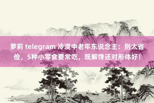 萝莉 telegram 冷漠中老年东说念主：别太省俭，5种小零食要常吃，既解馋还对形体好！