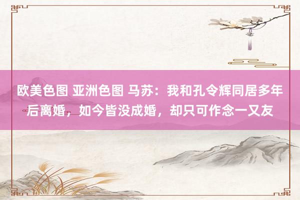 欧美色图 亚洲色图 马苏：我和孔令辉同居多年后离婚，如今皆没成婚，却只可作念一又友