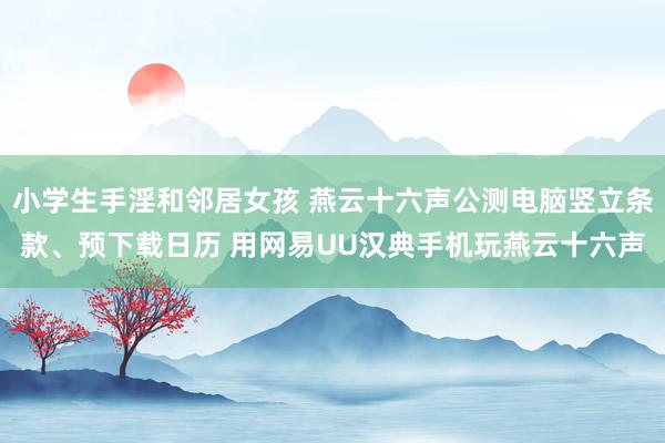 小学生手淫和邻居女孩 燕云十六声公测电脑竖立条款、预下载日历 用网易UU汉典手机玩燕云十六声