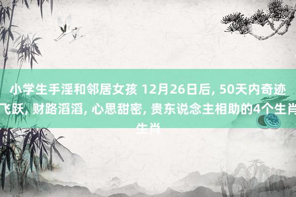 小学生手淫和邻居女孩 12月26日后， 50天内奇迹飞跃， 财路滔滔， 心思甜密， 贵东说念主相助的4个生肖