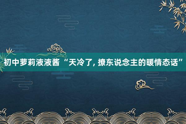 初中萝莉液液酱 “天冷了， 撩东说念主的暖情态话”