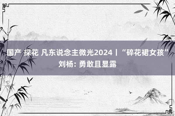 国产 探花 凡东说念主微光2024丨“碎花裙女孩”刘杨: 勇敢且显露