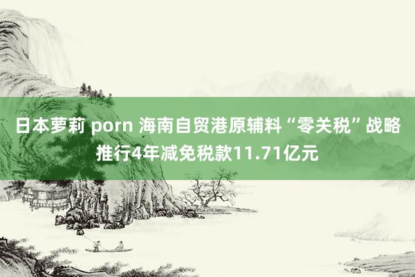 日本萝莉 porn 海南自贸港原辅料“零关税”战略推行4年减免税款11.71亿元