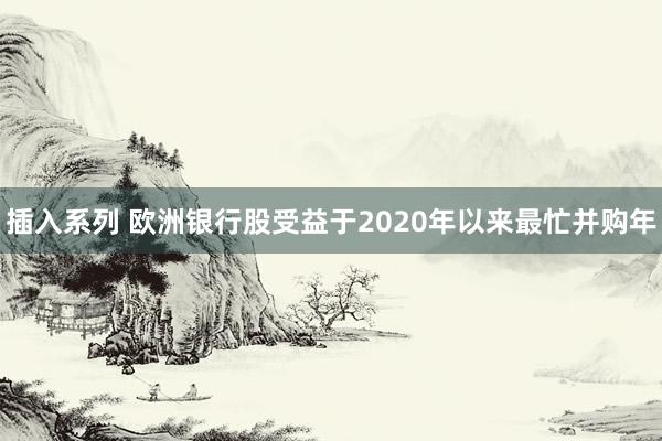 插入系列 欧洲银行股受益于2020年以来最忙并购年