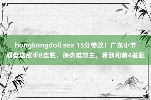 hongkongdoll sex 15分惨败！广东小节崩盘送敌手8连胜，徐杰难救主，看到和前4差距