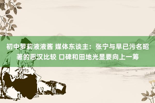 初中萝莉液液酱 媒体东谈主：张宁与早已污名昭著的恶汉比较 口碑和田地光显要向上一筹