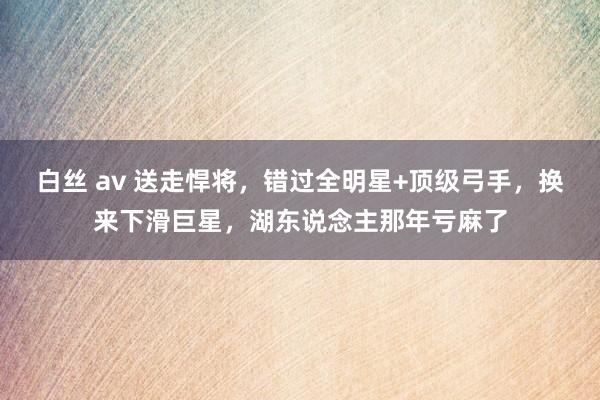 白丝 av 送走悍将，错过全明星+顶级弓手，换来下滑巨星，湖东说念主那年亏麻了