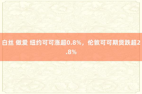 白丝 做爱 纽约可可涨超0.8%，伦敦可可期货跌超2.8%