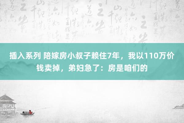 插入系列 陪嫁房小叔子赖住7年，我以110万价钱卖掉，弟妇急了：房是咱们的