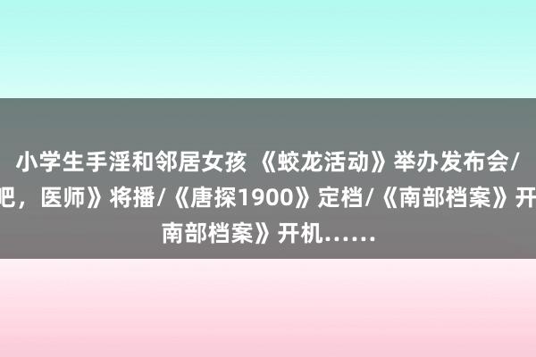 小学生手淫和邻居女孩 《蛟龙活动》举办发布会/《驱驰吧，医师》将播/《唐探1900》定档/《南部档案》开机……