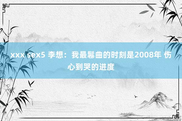 xxx sex5 李想：我最鬈曲的时刻是2008年 伤心到哭的进度