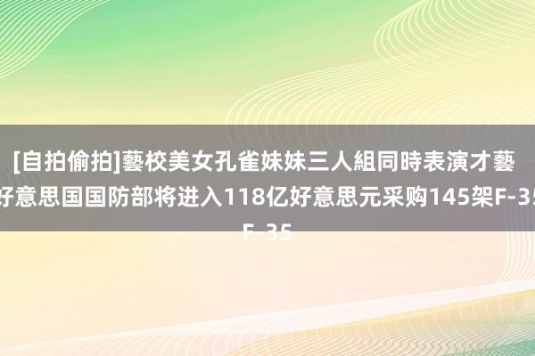 [自拍偷拍]藝校美女孔雀妹妹三人組同時表演才藝 好意思国国防部将进入118亿好意思元采购145架F-35