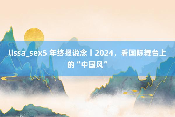 lissa_sex5 年终报说念丨2024，看国际舞台上的“中国风”