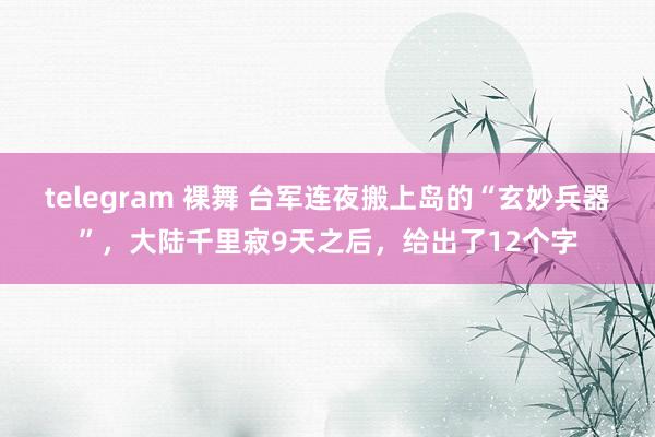 telegram 裸舞 台军连夜搬上岛的“玄妙兵器”，大陆千里寂9天之后，给出了12个字