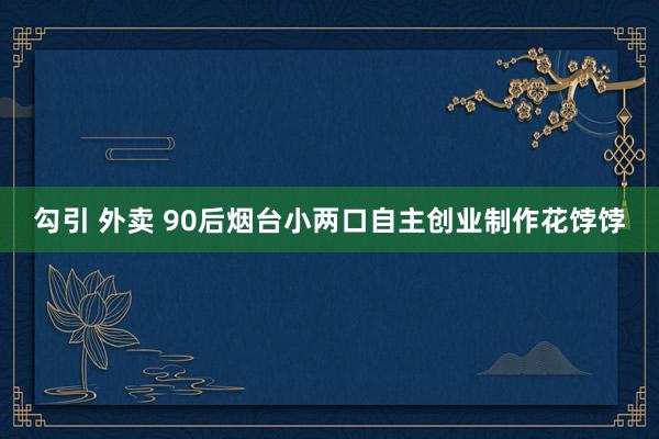 勾引 外卖 90后烟台小两口自主创业制作花饽饽