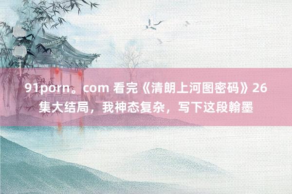 91porn。com 看完《清朗上河图密码》26集大结局，我神态复杂，写下这段翰墨