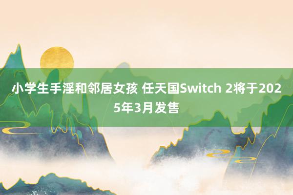 小学生手淫和邻居女孩 任天国Switch 2将于2025年3月发售