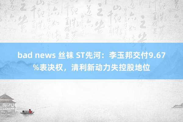 bad news 丝袜 ST先河：李玉邦交付9.67%表决权，清利新动力失控股地位