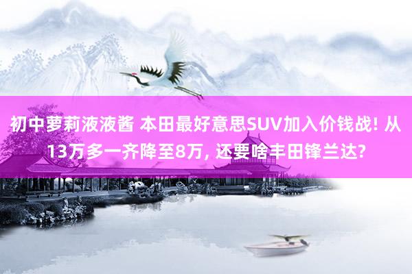 初中萝莉液液酱 本田最好意思SUV加入价钱战! 从13万多一齐降至8万， 还要啥丰田锋兰达?