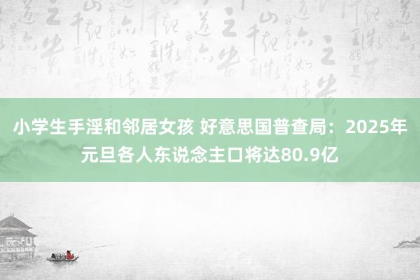 小学生手淫和邻居女孩 好意思国普查局：2025年元旦各人东说念主口将达80.9亿