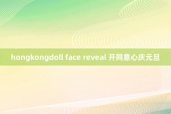 hongkongdoll face reveal 开同意心庆元旦