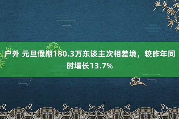 户外 元旦假期180.3万东谈主次相差境，较昨年同时增长13.7%