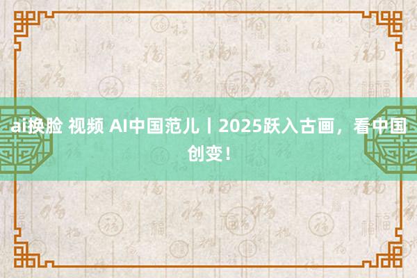 ai换脸 视频 AI中国范儿丨2025跃入古画，看中国创变！