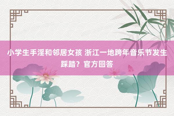 小学生手淫和邻居女孩 浙江一地跨年音乐节发生踩踏？官方回答