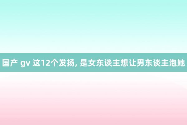 国产 gv 这12个发扬， 是女东谈主想让男东谈主泡她