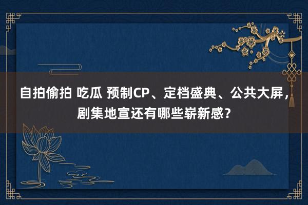 自拍偷拍 吃瓜 预制CP、定档盛典、公共大屏，剧集地宣还有哪些崭新感？