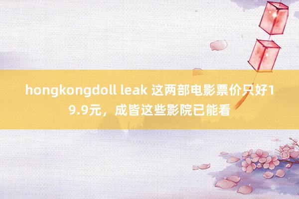 hongkongdoll leak 这两部电影票价只好19.9元，成皆这些影院已能看