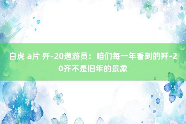 白虎 a片 歼-20遨游员：咱们每一年看到的歼-20齐不是旧年的景象