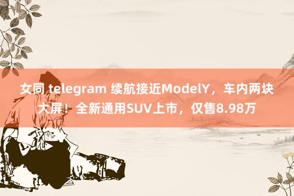 女同 telegram 续航接近ModelY，车内两块大屏！全新通用SUV上市，仅售8.98万