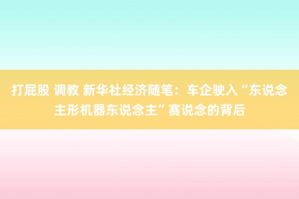 打屁股 调教 新华社经济随笔：车企驶入“东说念主形机器东说念主”赛说念的背后