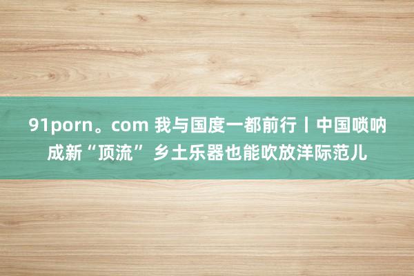 91porn。com 我与国度一都前行丨中国唢呐成新“顶流” 乡土乐器也能吹放洋际范儿