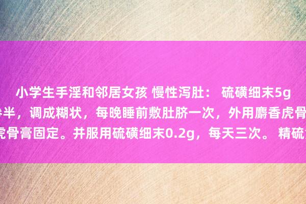 小学生手淫和邻居女孩 慢性泻肚： 硫磺细末5g，吴茱萸细末2g，醋水参半，调成糊状，每晚睡前敷肚脐一次，外用麝香虎骨膏固定。并服用硫磺细末0.2g，每天三次。 精硫黄粉末6g，理中丸两瓶。