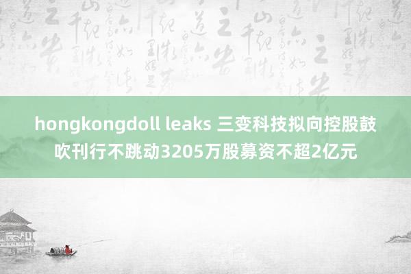 hongkongdoll leaks 三变科技拟向控股鼓吹刊行不跳动3205万股募资不超2亿元