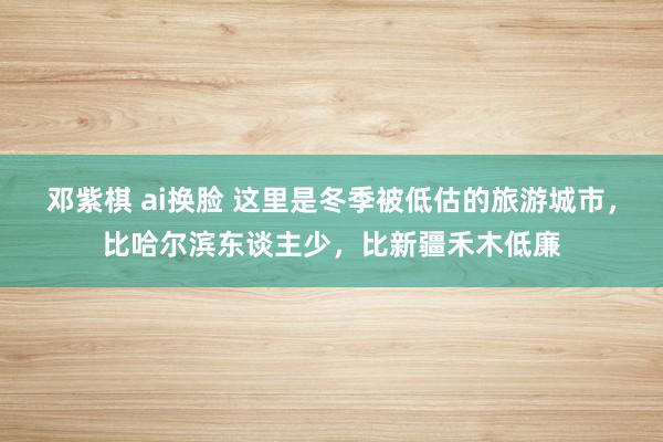 邓紫棋 ai换脸 这里是冬季被低估的旅游城市，比哈尔滨东谈主少，比新疆禾木低廉