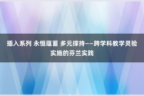 插入系列 永恒蕴蓄 多元撑持——跨学科教学灵验实施的芬兰实践