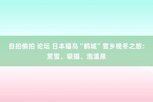 自拍偷拍 论坛 日本福岛“鹤城”雪乡晚冬之旅：赏雪、吸猫、泡温泉