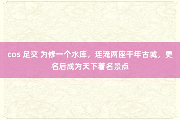 cos 足交 为修一个水库，连淹两座千年古城，更名后成为天下着名景点