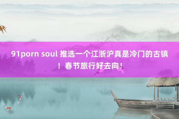 91porn soul 推选一个江浙沪真是冷门的古镇！春节旅行好去向！