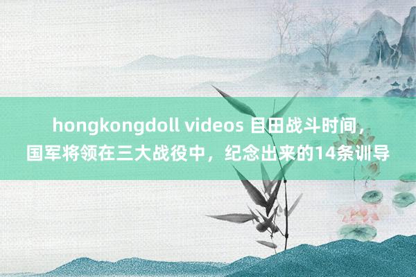 hongkongdoll videos 目田战斗时间，国军将领在三大战役中，纪念出来的14条训导