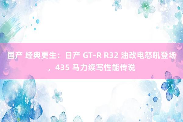 国产 经典更生：日产 GT-R R32 油改电怒吼登场，435 马力续写性能传说