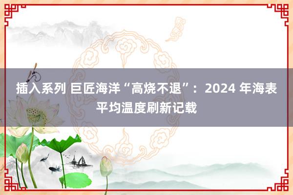 插入系列 巨匠海洋“高烧不退”：2024 年海表平均温度刷新记载