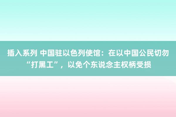 插入系列 中国驻以色列使馆：在以中国公民切勿“打黑工”，以免个东说念主权柄受损