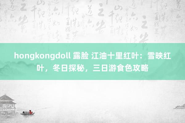 hongkongdoll 露脸 江油十里红叶：雪映红叶，冬日探秘，三日游食色攻略