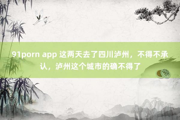 91porn app 这两天去了四川泸州，不得不承认，泸州这个城市的确不得了