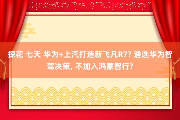 探花 七天 华为+上汽打造新飞凡R7? 遴选华为智驾决策， 不加入鸿蒙智行?